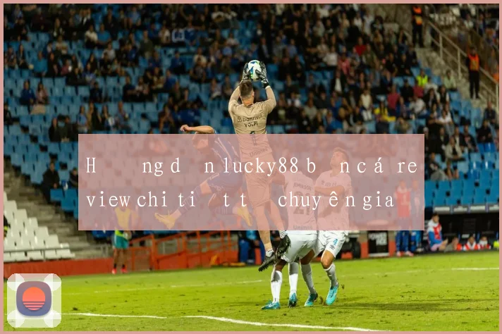 Hướng dẫn lucky88 bắn cá review chi tiết từ chuyên gia